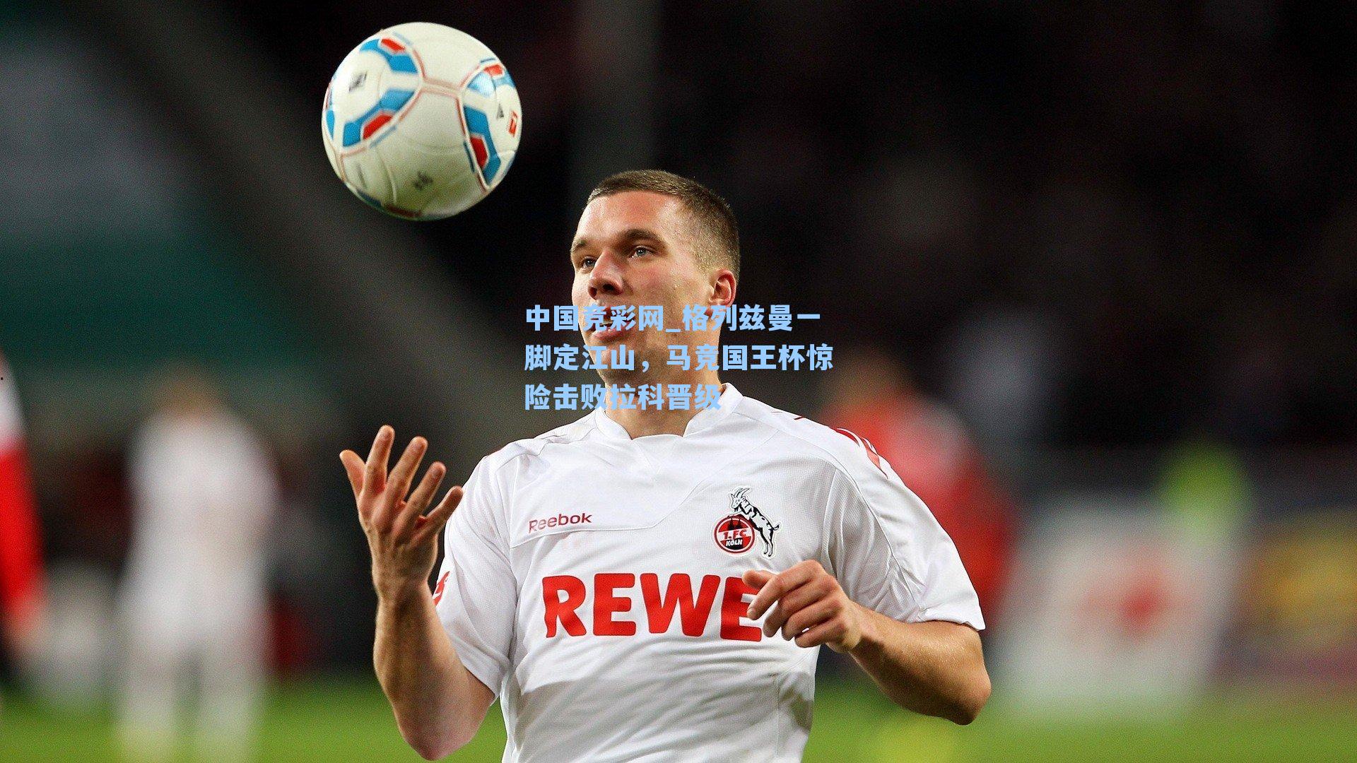中国竞彩网_格列兹曼一脚定江山，马竞国王杯惊险击败拉科晋级
