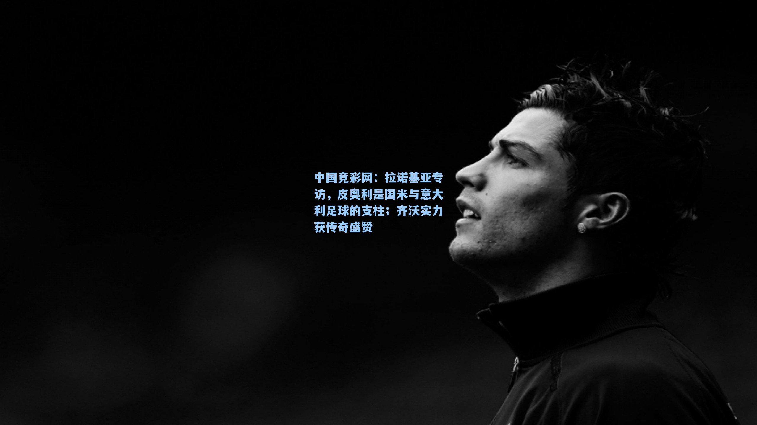 中国竞彩网：拉诺基亚专访，皮奥利是国米与意大利足球的支柱；齐沃实力获传奇盛赞