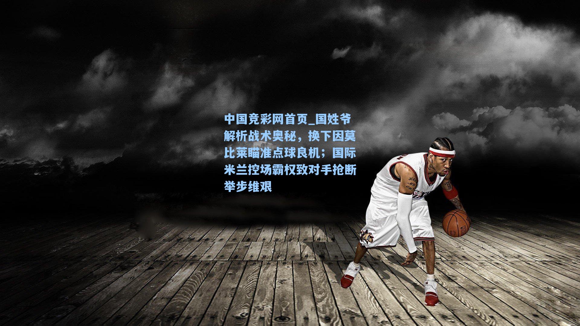 中国竞彩网首页_国姓爷解析战术奥秘，换下因莫比莱瞄准点球良机；国际米兰控场霸权致对手抢断举步维艰