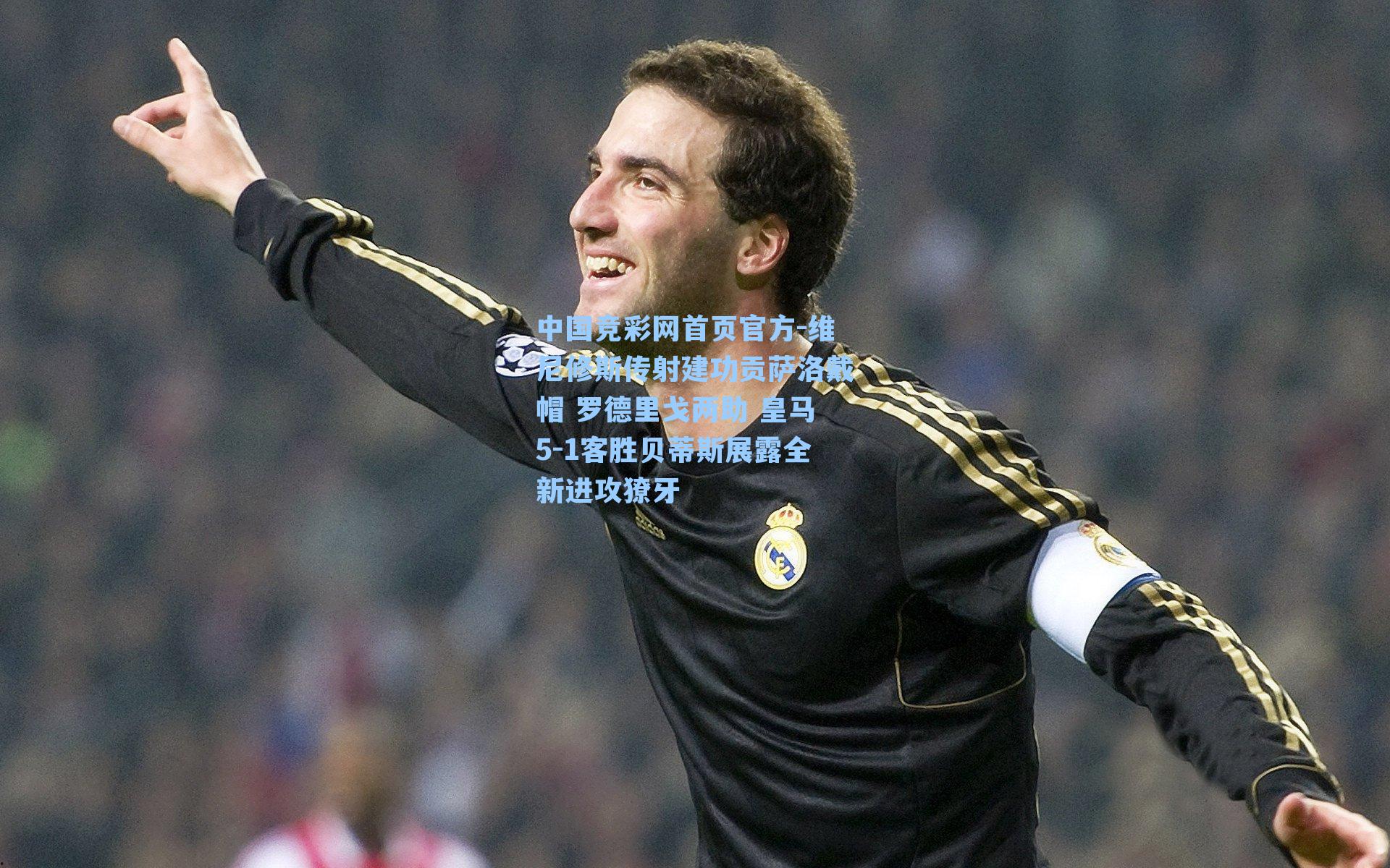 中国竞彩网首页官方-维尼修斯传射建功贡萨洛戴帽 罗德里戈两助 皇马5-1客胜贝蒂斯展露全新进攻獠牙