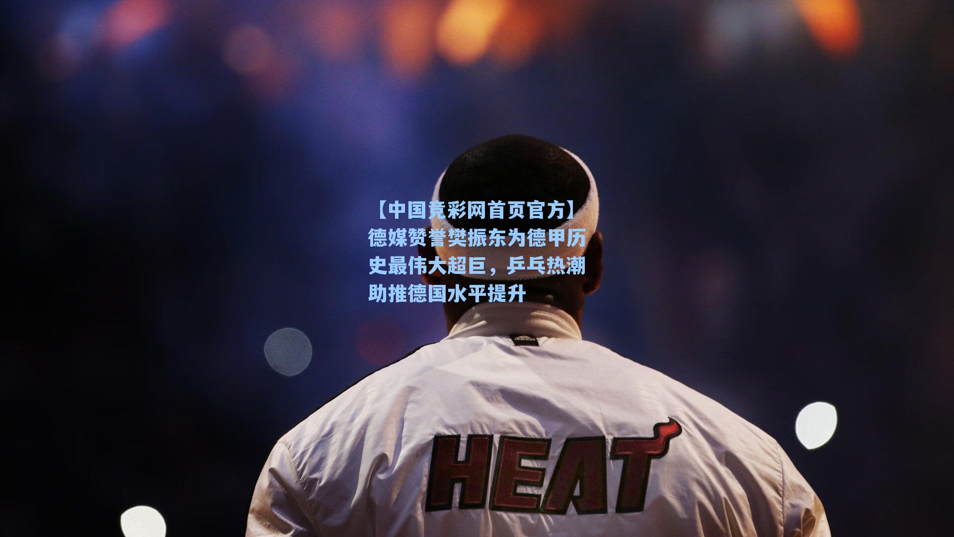 【中国竞彩网首页官方】德媒赞誉樊振东为德甲历史最伟大超巨，乒乓热潮助推德国水平提升