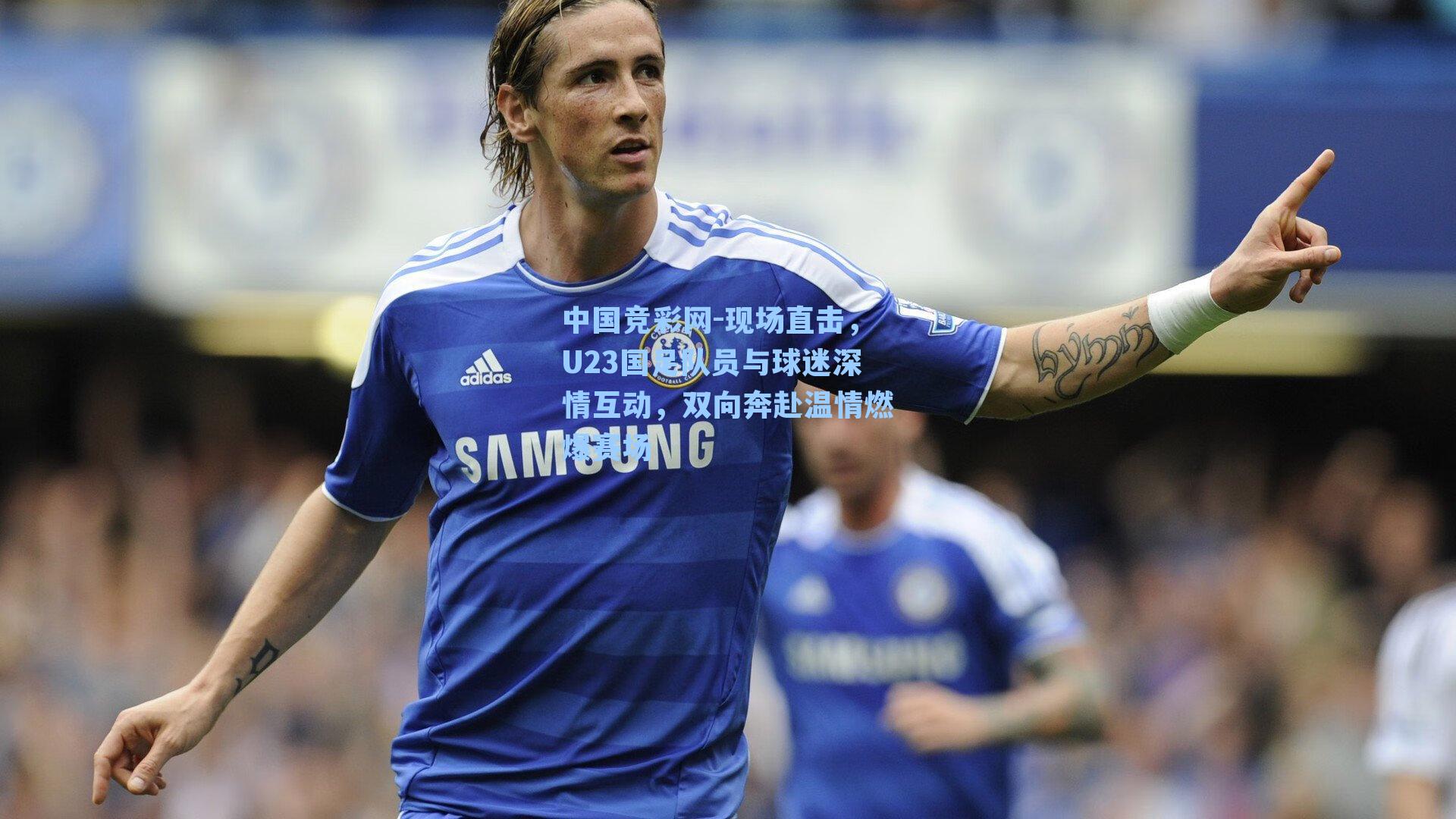 中国竞彩网-现场直击，U23国足队员与球迷深情互动，双向奔赴温情燃爆赛场