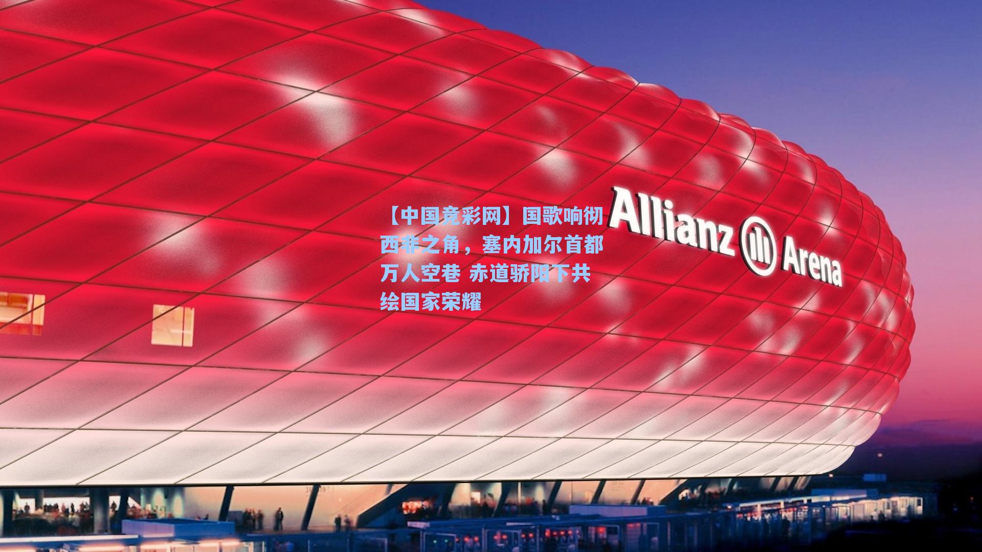 【中国竞彩网】国歌响彻西非之角，塞内加尔首都万人空巷 赤道骄阳下共绘国家荣耀